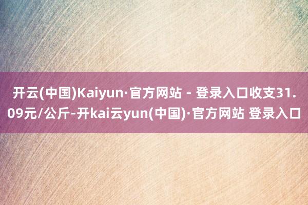 开云(中国)Kaiyun·官方网站 - 登录入口收支31.09元/公斤-开kai云yun(中国)·官方网站 登录入口