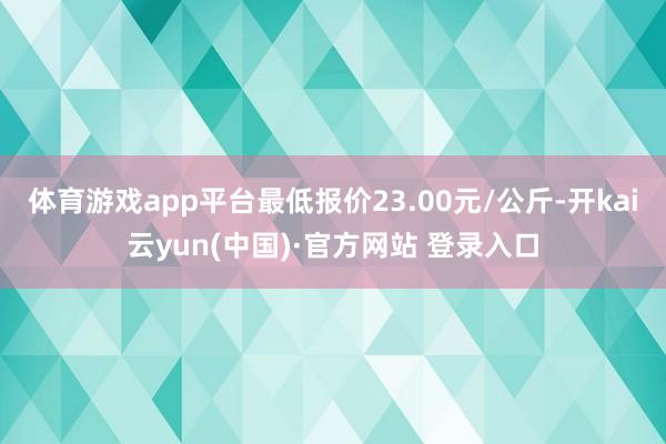 体育游戏app平台最低报价23.00元/公斤-开kai云yun(中国)·官方网站 登录入口