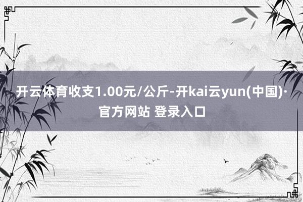 开云体育收支1.00元/公斤-开kai云yun(中国)·官方网站 登录入口