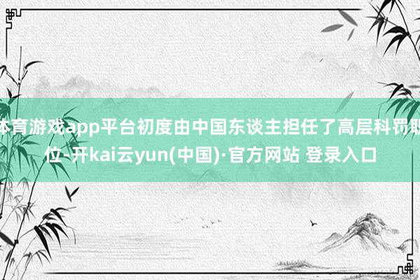 体育游戏app平台初度由中国东谈主担任了高层科罚职位-开kai云yun(中国)·官方网站 登录入口
