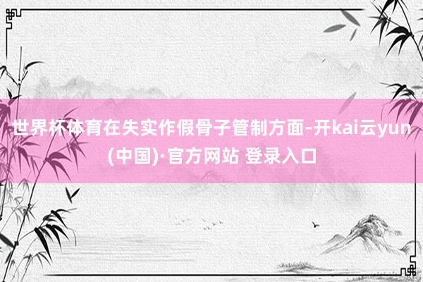 世界杯体育　　在失实作假骨子管制方面-开kai云yun(中国)·官方网站 登录入口