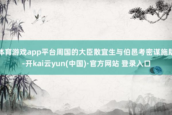 体育游戏app平台周国的大臣散宜生与伯邑考密谋施助-开kai云yun(中国)·官方网站 登录入口