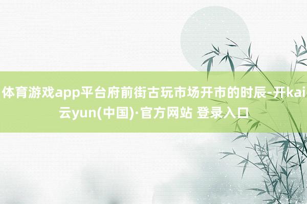体育游戏app平台府前街古玩市场开市的时辰-开kai云yun(中国)·官方网站 登录入口