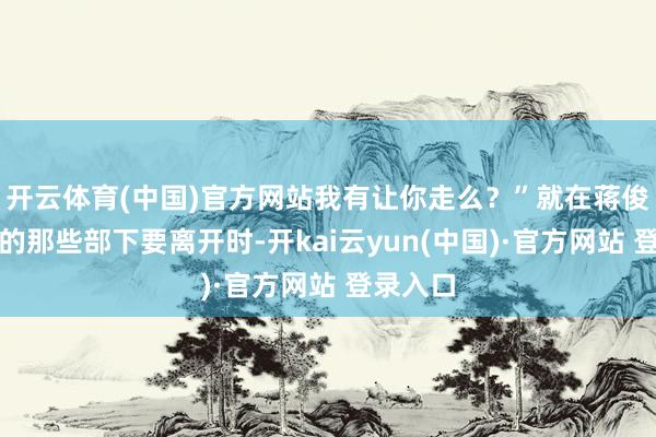 开云体育(中国)官方网站我有让你走么？”就在蒋俊带着他的那些部下要离开时-开kai云yun(中国)·官方网站 登录入口