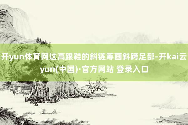 开yun体育网这高跟鞋的斜链筹画斜跨足部-开kai云yun(中国)·官方网站 登录入口