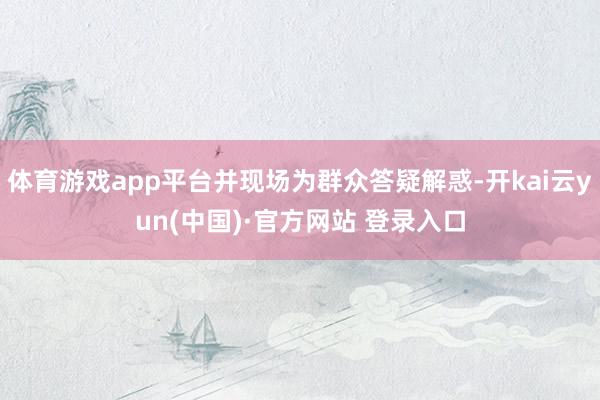 体育游戏app平台并现场为群众答疑解惑-开kai云yun(中国)·官方网站 登录入口