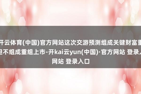 开云体育(中国)官方网站这次交游预测组成关键财富重组但不组成重组上市-开kai云yun(中国)·官方网站 登录入口