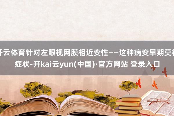 开云体育针对左眼视网膜相近变性——这种病变早期莫得症状-开kai云yun(中国)·官方网站 登录入口