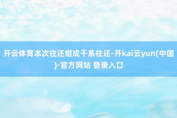 开云体育本次往还组成干系往还-开kai云yun(中国)·官方网站 登录入口