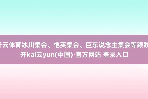 开云体育冰川集会、恺英集会、巨东说念主集会等跟跌-开kai云yun(中国)·官方网站 登录入口