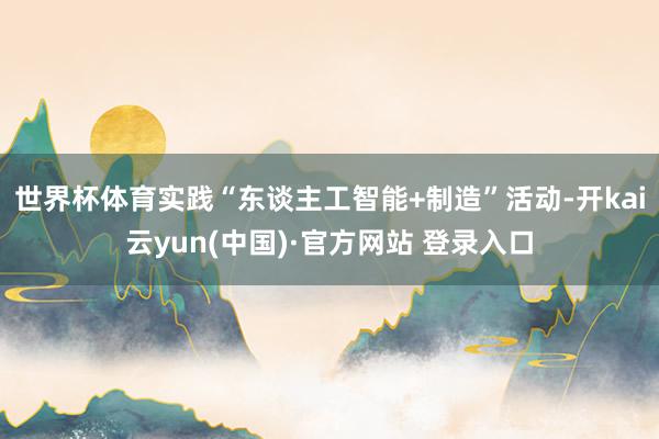 世界杯体育实践“东谈主工智能+制造”活动-开kai云yun(中国)·官方网站 登录入口