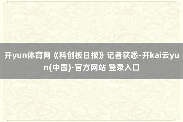 开yun体育网《科创板日报》记者获悉-开kai云yun(中国)·官方网站 登录入口