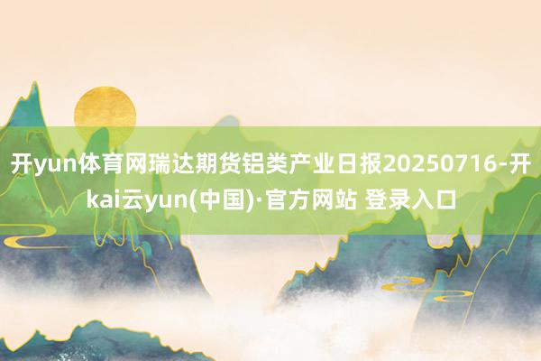 开yun体育网瑞达期货铝类产业日报20250716-开kai云yun(中国)·官方网站 登录入口