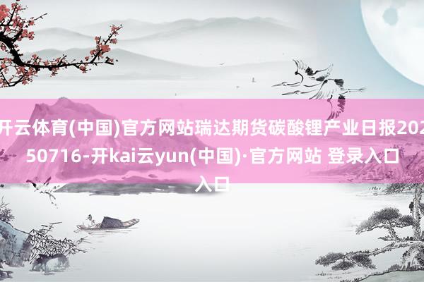 开云体育(中国)官方网站瑞达期货碳酸锂产业日报20250716-开kai云yun(中国)·官方网站 登录入口