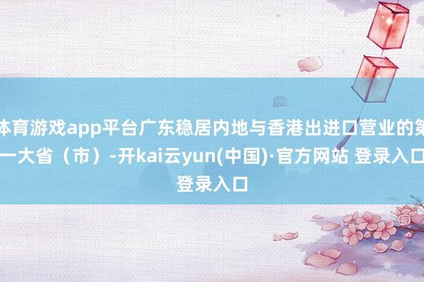 体育游戏app平台广东稳居内地与香港出进口营业的第一大省(市)-开kai云yun(中国)·官方网站 登录入口