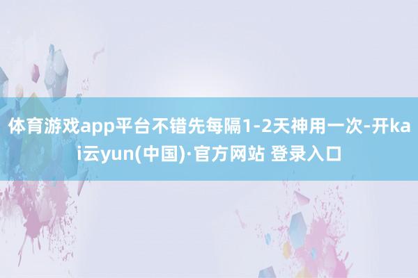 体育游戏app平台不错先每隔1-2天神用一次-开kai云yun(中国)·官方网站 登录入口