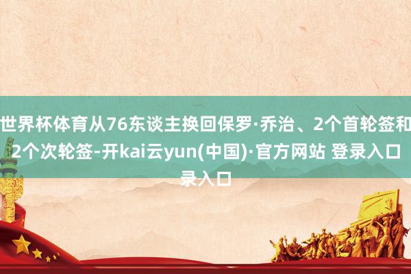 世界杯体育从76东谈主换回保罗·乔治、2个首轮签和2个次轮签-开kai云yun(中国)·官方网站 登录入口