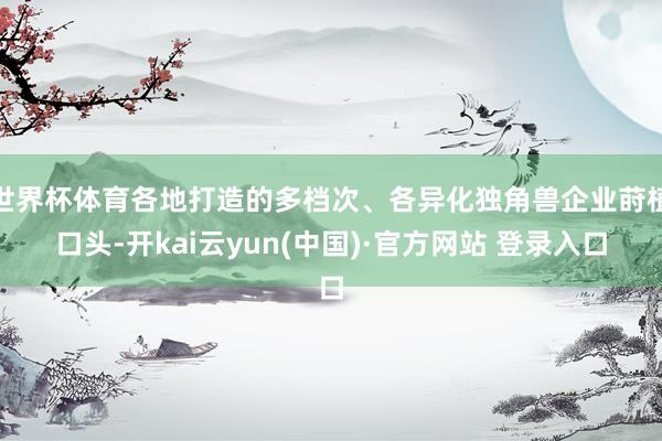 世界杯体育各地打造的多档次、各异化独角兽企业莳植口头-开kai云yun(中国)·官方网站 登录入口