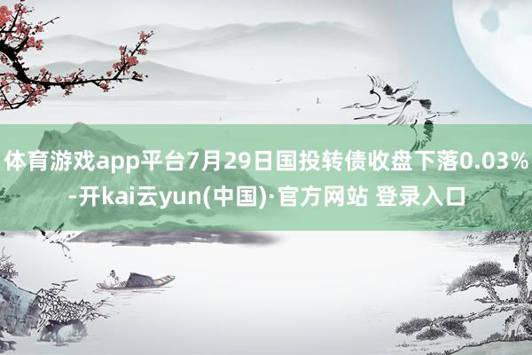 体育游戏app平台7月29日国投转债收盘下落0.03%-开kai云yun(中国)·官方网站 登录入口