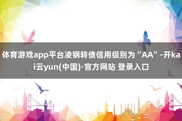 体育游戏app平台凌钢转债信用级别为“AA”-开kai云yun(中国)·官方网站 登录入口