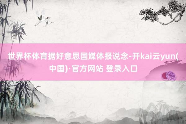 世界杯体育据好意思国媒体报说念-开kai云yun(中国)·官方网站 登录入口