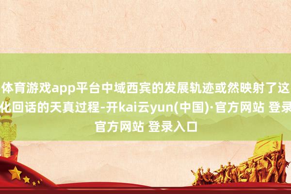 体育游戏app平台中域西宾的发展轨迹或然映射了这一文化回话的天真过程-开kai云yun(中国)·官方网站 登录入口