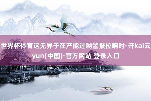 世界杯体育这无异于在产能过剩警报拉响时-开kai云yun(中国)·官方网站 登录入口