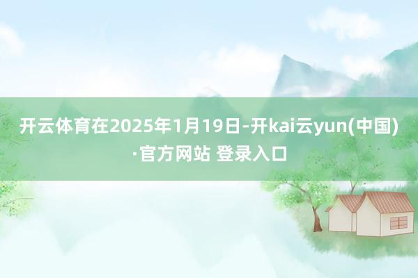 开云体育在2025年1月19日-开kai云yun(中国)·官方网站 登录入口