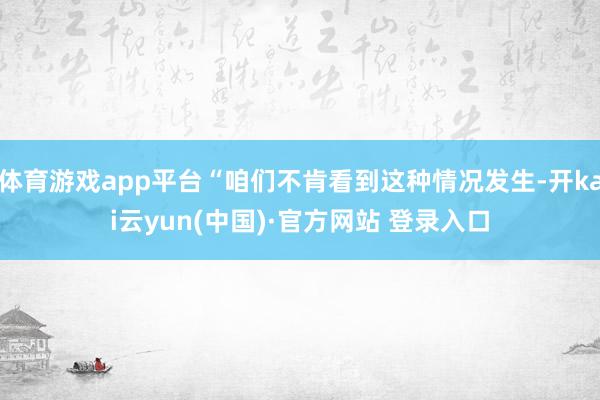 体育游戏app平台“咱们不肯看到这种情况发生-开kai云yun(中国)·官方网站 登录入口