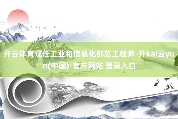 开云体育现任工业和信息化部总工程师-开kai云yun(中国)·官方网站 登录入口