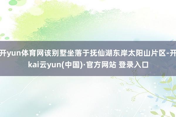 开yun体育网该别墅坐落于抚仙湖东岸太阳山片区-开kai云yun(中国)·官方网站 登录入口