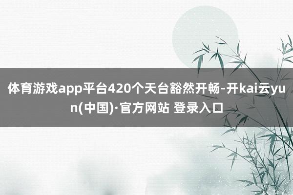 体育游戏app平台420个天台豁然开畅-开kai云yun(中国)·官方网站 登录入口