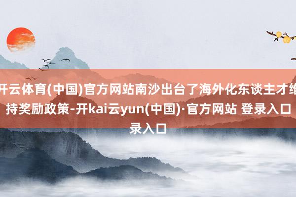 开云体育(中国)官方网站南沙出台了海外化东谈主才维持奖励政策-开kai云yun(中国)·官方网站 登录入口