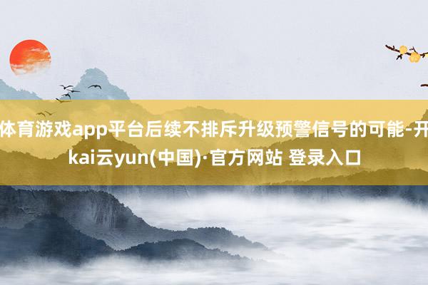体育游戏app平台后续不排斥升级预警信号的可能-开kai云yun(中国)·官方网站 登录入口