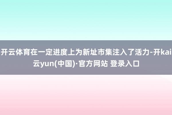 开云体育在一定进度上为新址市集注入了活力-开kai云yun(中国)·官方网站 登录入口