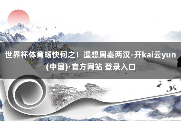 世界杯体育畅快何之！遥想周秦两汉-开kai云yun(中国)·官方网站 登录入口