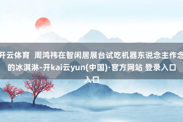 开云体育  周鸿祎在智闲居展台试吃机器东说念主作念的冰淇淋-开kai云yun(中国)·官方网站 登录入口