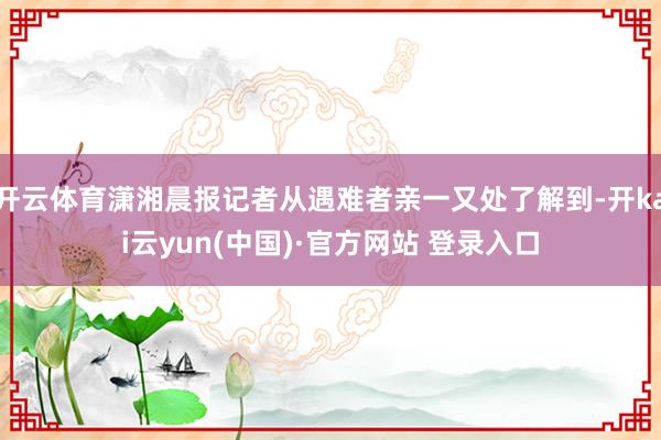 开云体育潇湘晨报记者从遇难者亲一又处了解到-开kai云yun(中国)·官方网站 登录入口