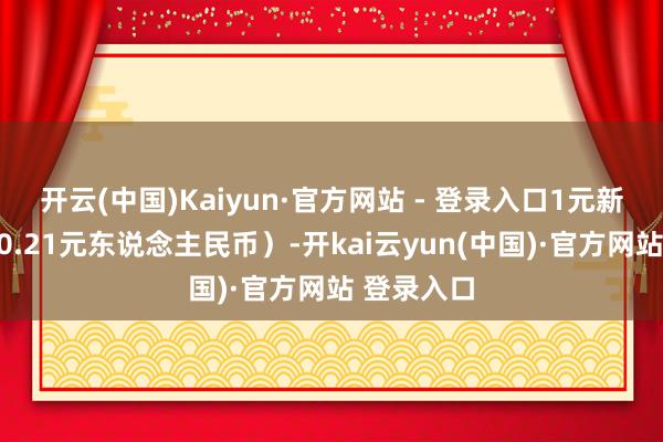 开云(中国)Kaiyun·官方网站 - 登录入口1元新台币约合0.21元东说念主民币）-开kai云yun(中国)·官方网站 登录入口