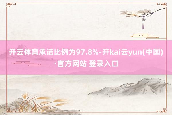 开云体育承诺比例为97.8%-开kai云yun(中国)·官方网站 登录入口