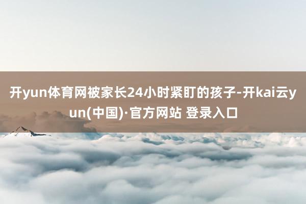 开yun体育网被家长24小时紧盯的孩子-开kai云yun(中国)·官方网站 登录入口