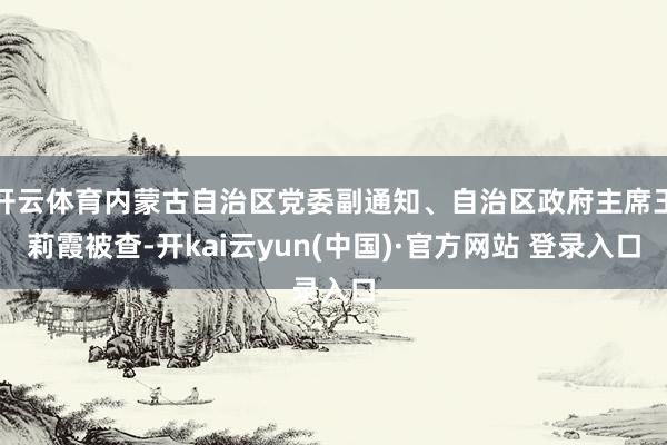 开云体育内蒙古自治区党委副通知、自治区政府主席王莉霞被查-开kai云yun(中国)·官方网站 登录入口