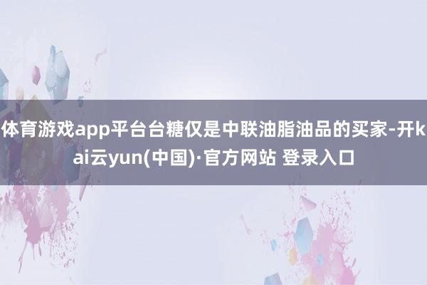 体育游戏app平台台糖仅是中联油脂油品的买家-开kai云yun(中国)·官方网站 登录入口