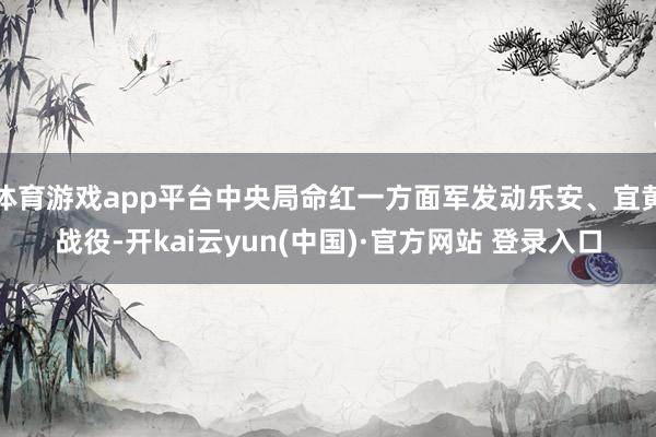 体育游戏app平台中央局命红一方面军发动乐安、宜黄战役-开kai云yun(中国)·官方网站 登录入口