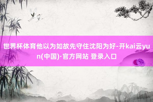 世界杯体育他以为如故先守住沈阳为好-开kai云yun(中国)·官方网站 登录入口