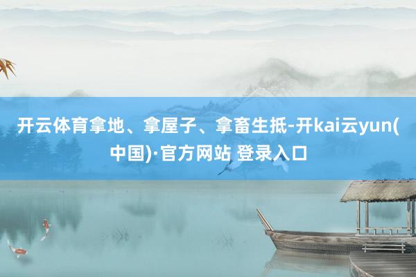 开云体育拿地、拿屋子、拿畜生抵-开kai云yun(中国)·官方网站 登录入口