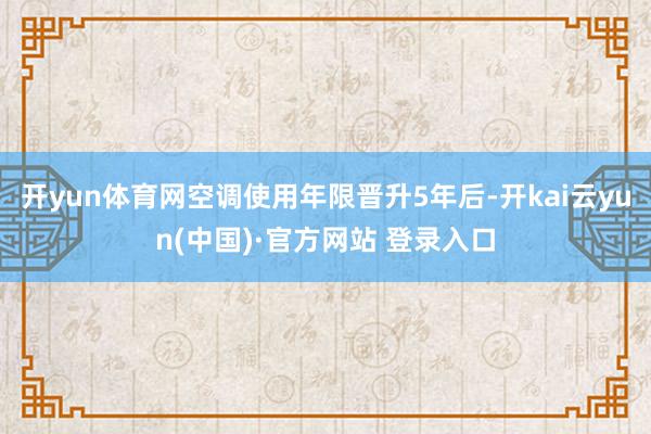 开yun体育网空调使用年限晋升5年后-开kai云yun(中国)·官方网站 登录入口