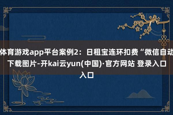 体育游戏app平台案例2:日租宝连环扣费“微信自动下载图片-开kai云yun(中国)·官方网站 登录入口