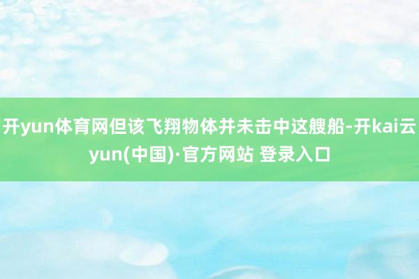 开yun体育网但该飞翔物体并未击中这艘船-开kai云yun(中国)·官方网站 登录入口