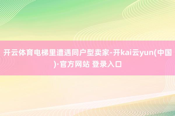 开云体育电梯里遭遇同户型卖家-开kai云yun(中国)·官方网站 登录入口